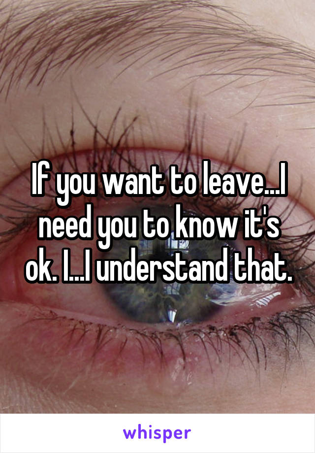 If you want to leave...I need you to know it's ok. I...I understand that.