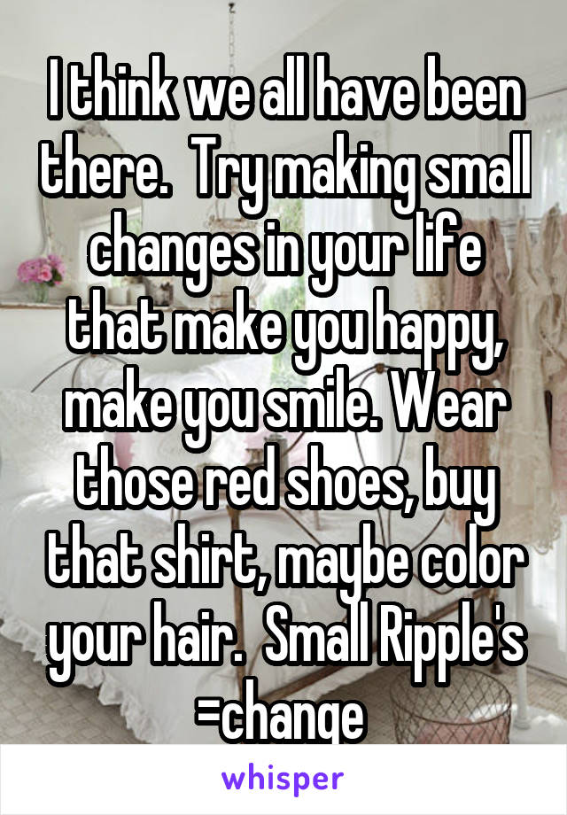 I think we all have been there.  Try making small changes in your life that make you happy, make you smile. Wear those red shoes, buy that shirt, maybe color your hair.  Small Ripple's =change 