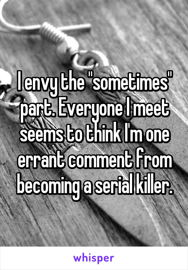 I envy the "sometimes" part. Everyone I meet seems to think I'm one errant comment from becoming a serial killer.