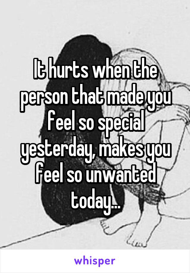 It hurts when the person that made you feel so special yesterday, makes you feel so unwanted today...