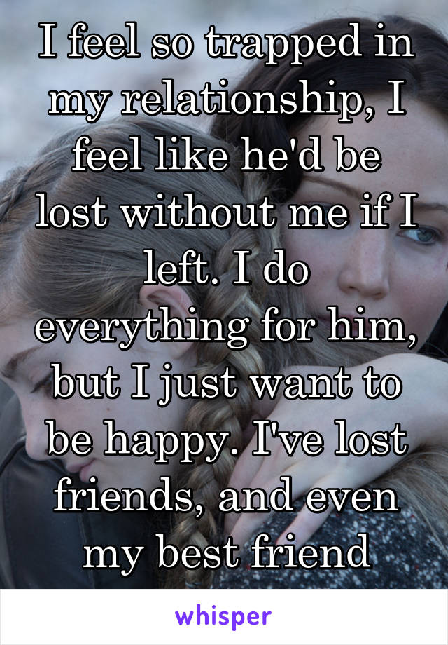 I feel so trapped in my relationship, I feel like he'd be lost without me if I left. I do everything for him, but I just want to be happy. I've lost friends, and even my best friend because of him...