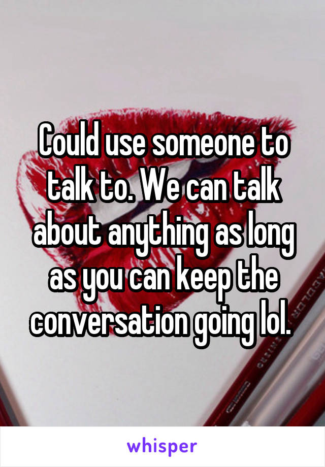 Could use someone to talk to. We can talk about anything as long as you can keep the conversation going lol. 