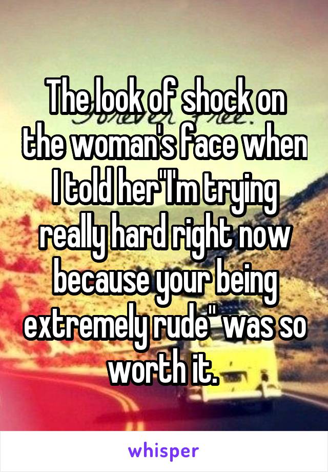 The look of shock on the woman's face when I told her"I'm trying really hard right now because your being extremely rude" was so worth it. 