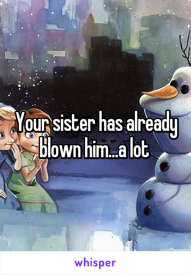 Your sister has already blown him...a lot 