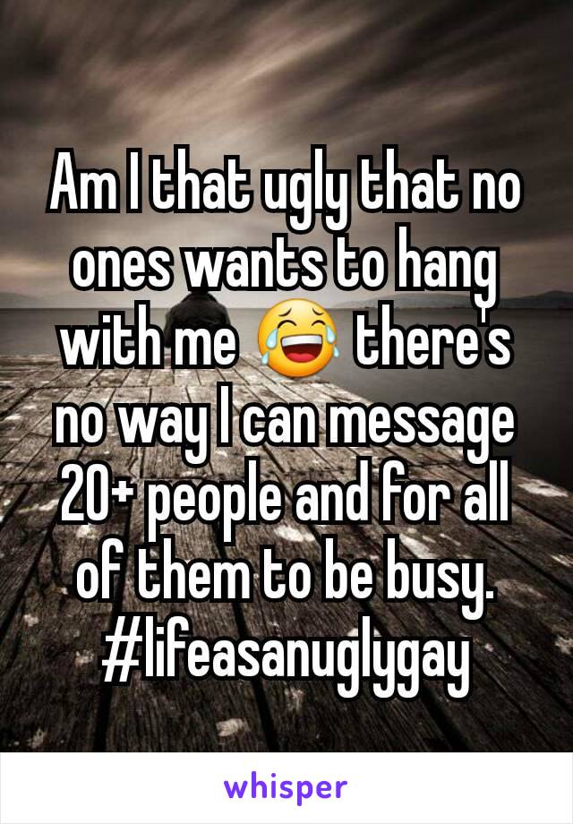 Am I that ugly that no ones wants to hang with me 😂 there's no way I can message 20+ people and for all of them to be busy. #lifeasanuglygay