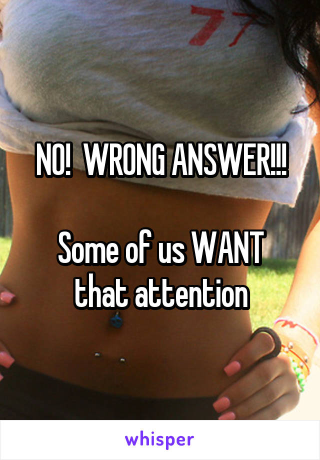 NO!  WRONG ANSWER!!!

Some of us WANT that attention