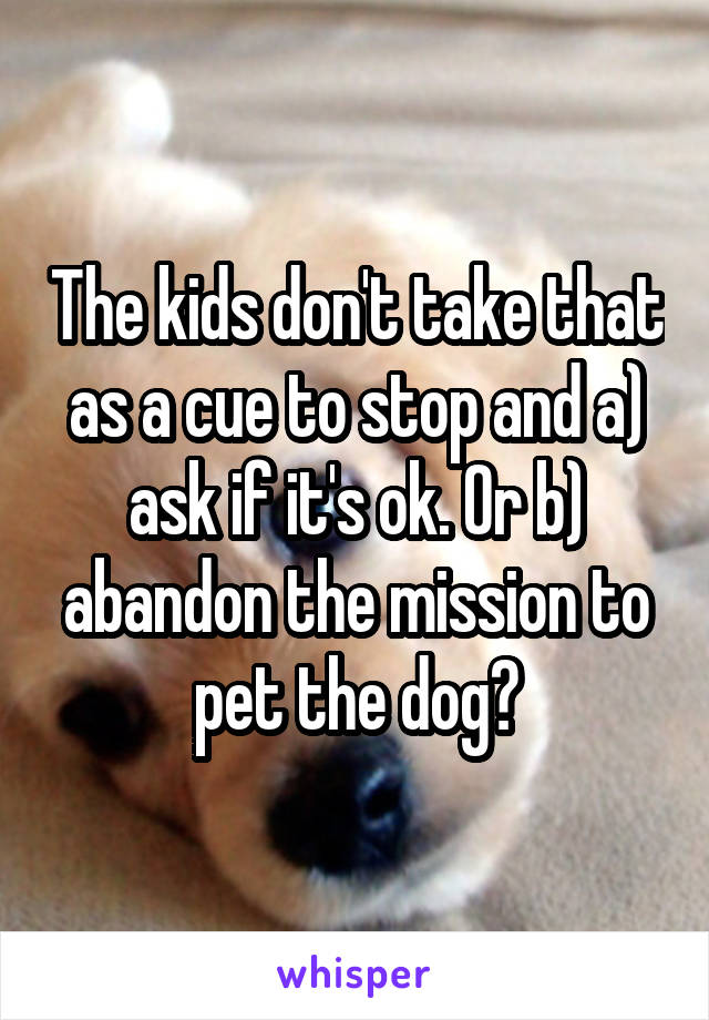 The kids don't take that as a cue to stop and a) ask if it's ok. Or b) abandon the mission to pet the dog?