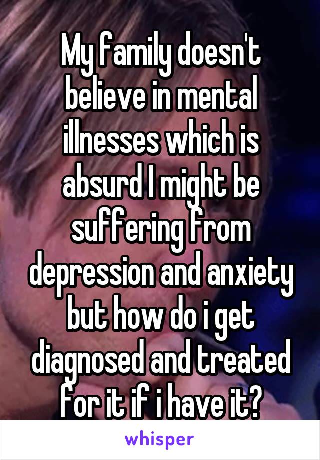 My family doesn't believe in mental illnesses which is absurd I might be suffering from depression and anxiety but how do i get diagnosed and treated for it if i have it?