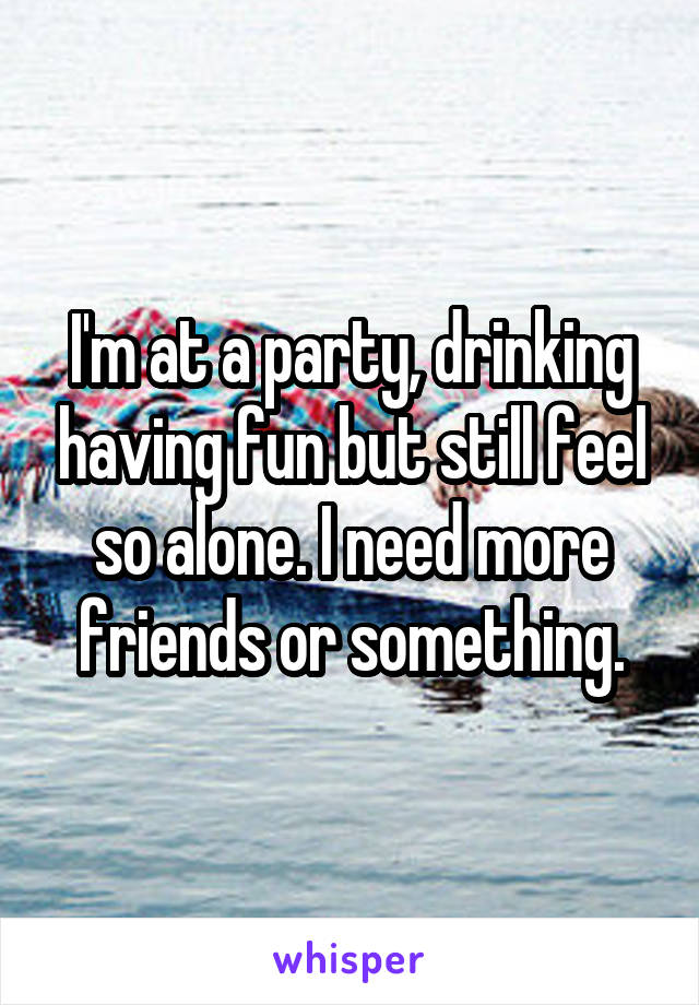 I'm at a party, drinking having fun but still feel so alone. I need more friends or something.