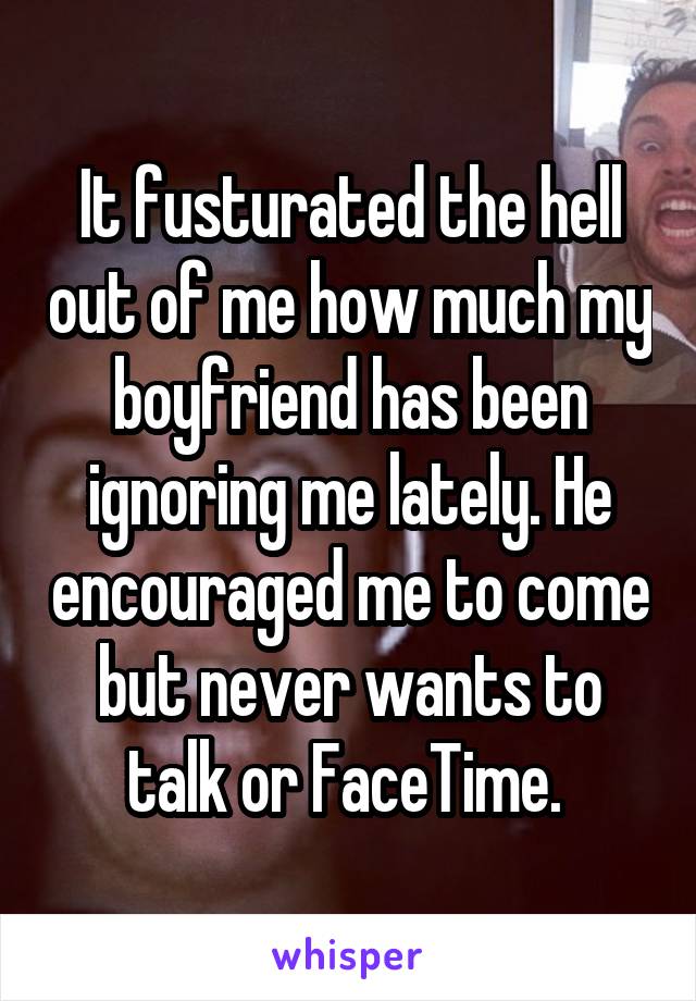 It fusturated the hell out of me how much my boyfriend has been ignoring me lately. He encouraged me to come but never wants to talk or FaceTime. 