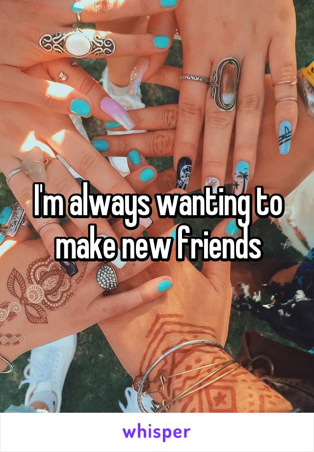 I'm always wanting to make new friends