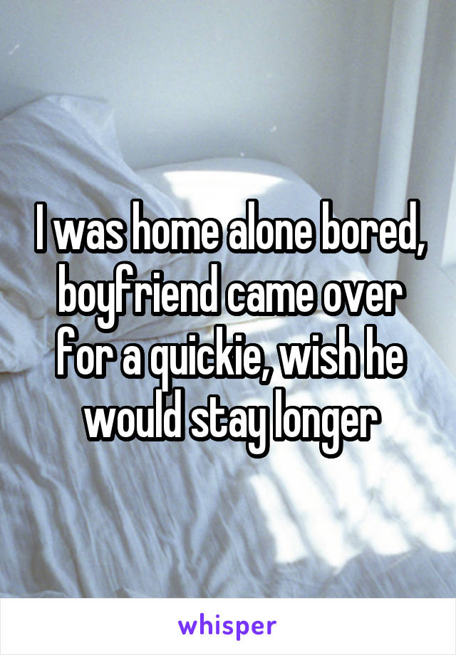 I was home alone bored, boyfriend came over for a quickie, wish he would stay longer