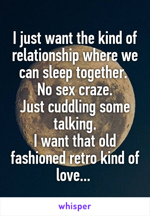 I just want the kind of relationship where we can sleep together. 
No sex craze.
Just cuddling some talking.
I want that old fashioned retro kind of love... 