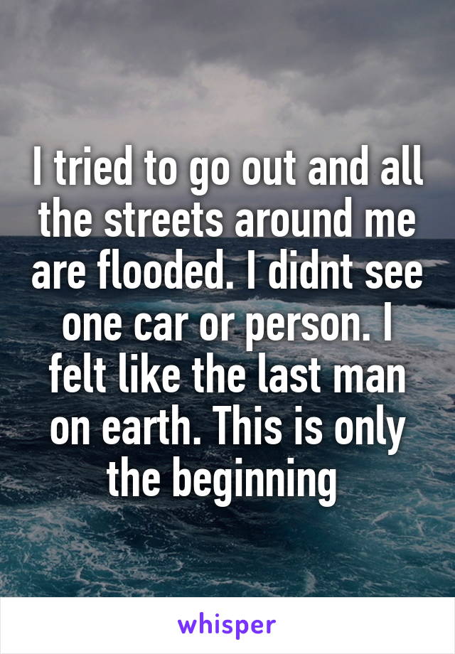 I tried to go out and all the streets around me are flooded. I didnt see one car or person. I felt like the last man on earth. This is only the beginning 