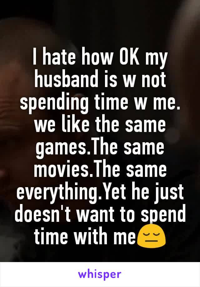 I hate how OK my husband is w not spending time w me. we like the same games.The same movies.The same everything.Yet he just doesn't want to spend time with me😔