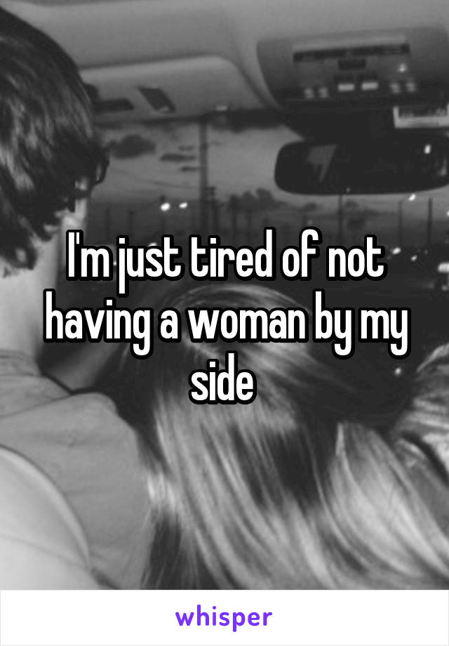 I'm just tired of not having a woman by my side 