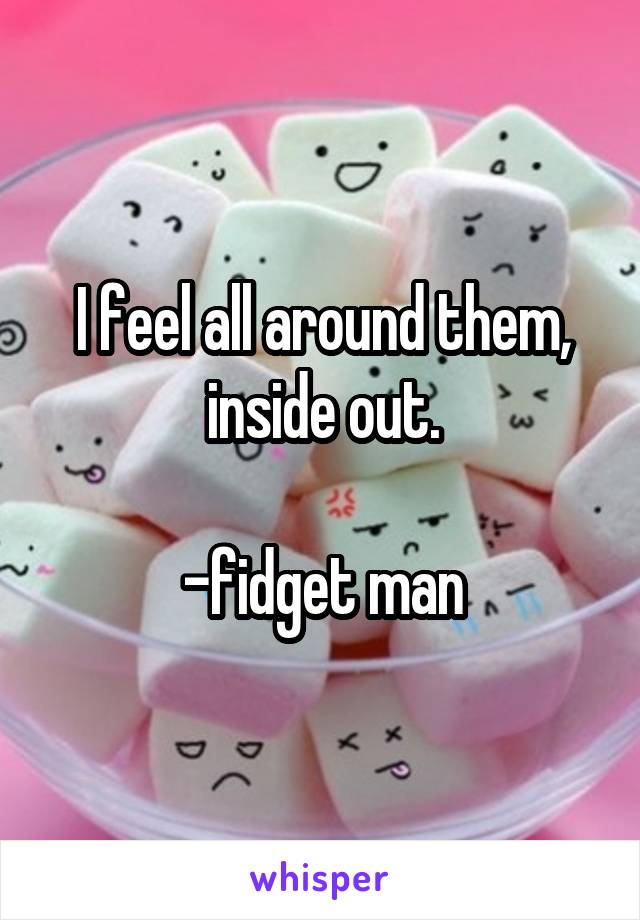 I feel all around them, inside out.

-fidget man