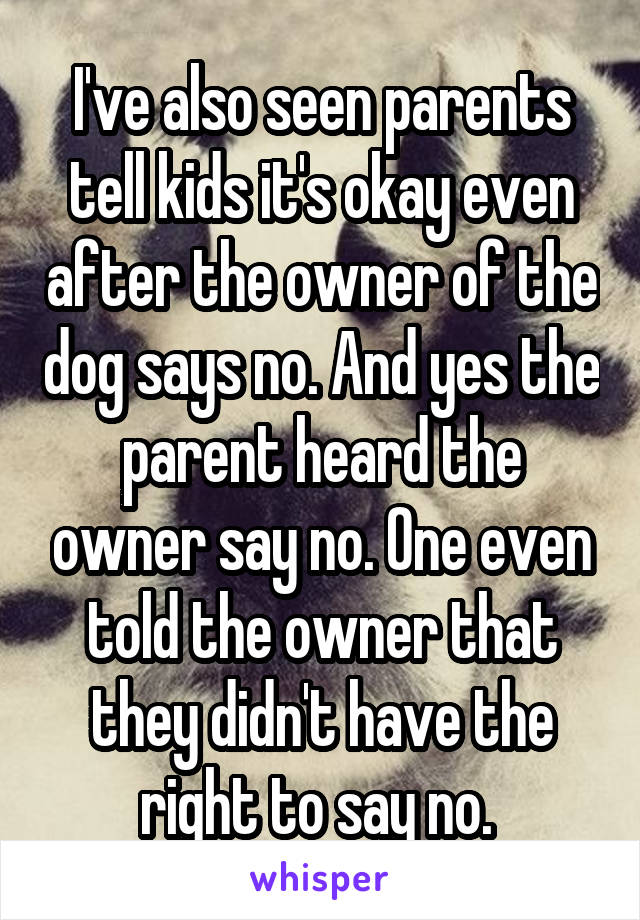 I've also seen parents tell kids it's okay even after the owner of the dog says no. And yes the parent heard the owner say no. One even told the owner that they didn't have the right to say no. 