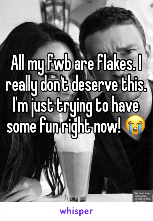 All my fwb are flakes. I really don't deserve this. I'm just trying to have some fun right now! 😭