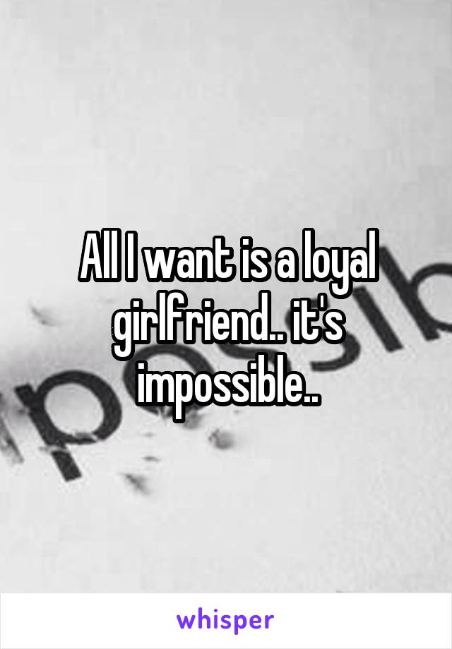 All I want is a loyal girlfriend.. it's impossible..