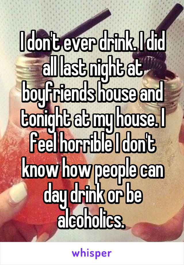 I don't ever drink. I did all last night at boyfriends house and tonight at my house. I feel horrible I don't know how people can day drink or be alcoholics. 