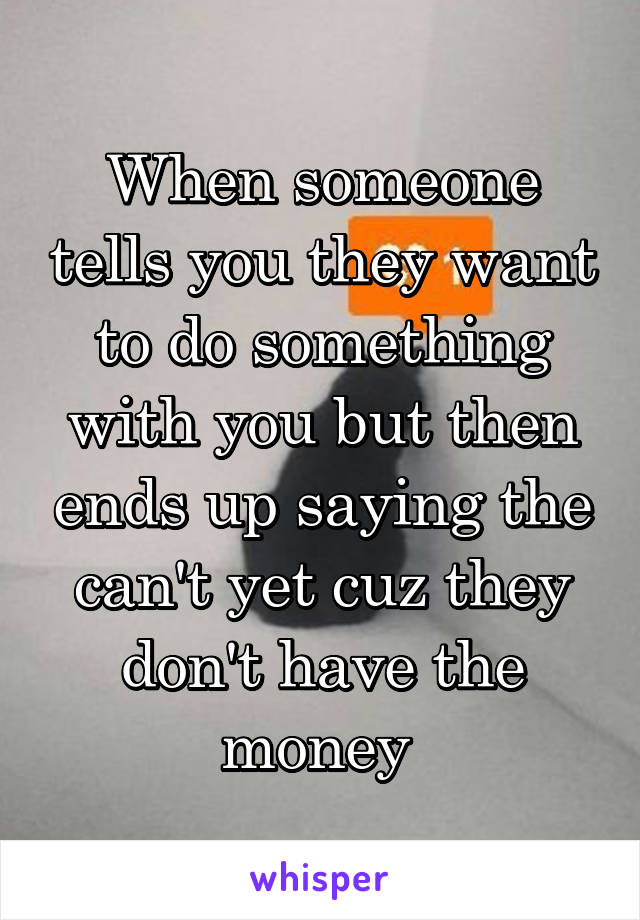 When someone tells you they want to do something with you but then ends up saying the can't yet cuz they don't have the money 