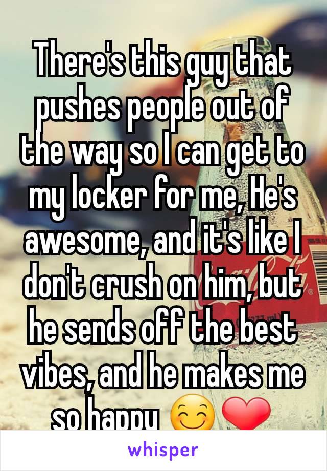 There's this guy that pushes people out of the way so I can get to my locker for me, He's awesome, and it's like I don't crush on him, but he sends off the best vibes, and he makes me so happy 😊❤