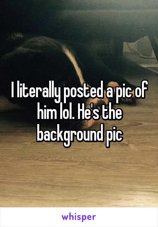 I literally posted a pic of him lol. He's the background pic