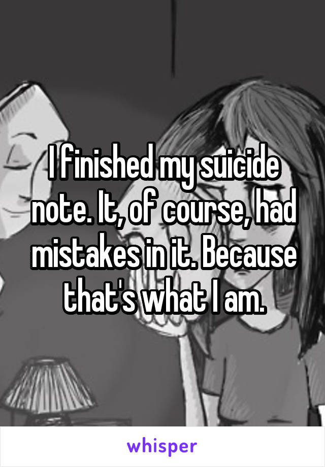 I finished my suicide note. It, of course, had mistakes in it. Because that's what I am.