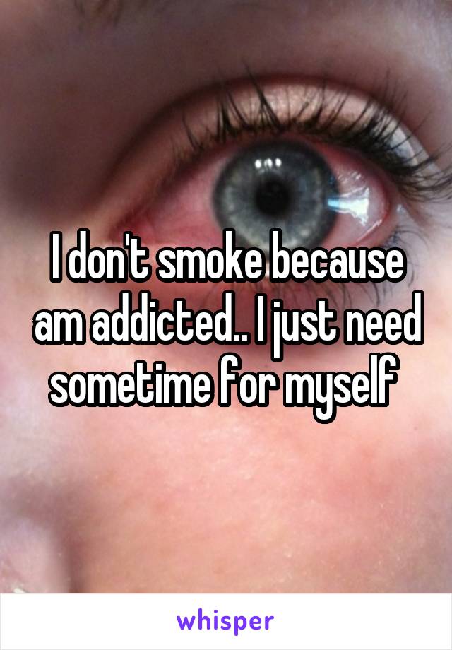 I don't smoke because am addicted.. I just need sometime for myself 