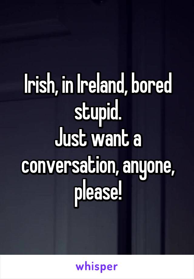 Irish, in Ireland, bored stupid.
Just want a conversation, anyone, please!