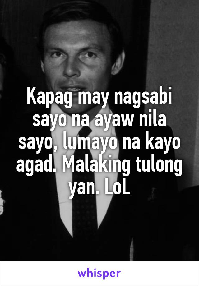 Kapag may nagsabi sayo na ayaw nila sayo, lumayo na kayo agad. Malaking tulong yan. LoL