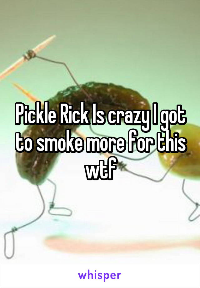 Pickle Rick Is crazy I got to smoke more for this wtf