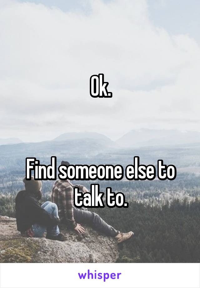 Ok.


Find someone else to talk to.