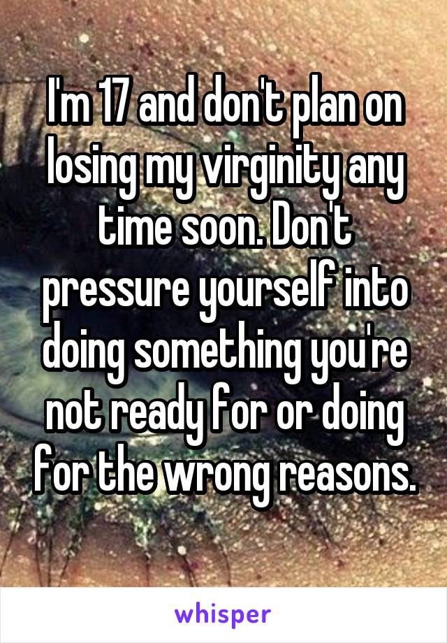 I'm 17 and don't plan on losing my virginity any time soon. Don't pressure yourself into doing something you're not ready for or doing for the wrong reasons. 