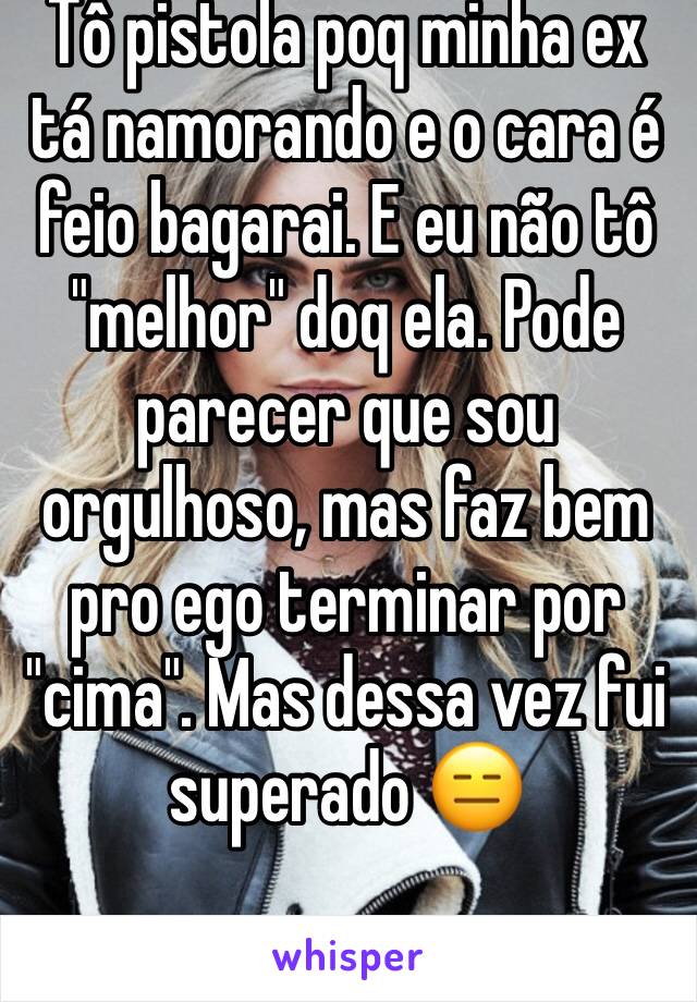 Tô pistola poq minha ex tá namorando e o cara é feio bagarai. E eu não tô "melhor" doq ela. Pode parecer que sou orgulhoso, mas faz bem pro ego terminar por "cima". Mas dessa vez fui superado 😑