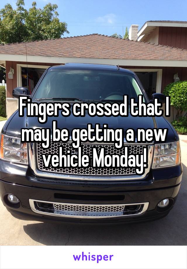 Fingers crossed that I may be getting a new vehicle Monday!