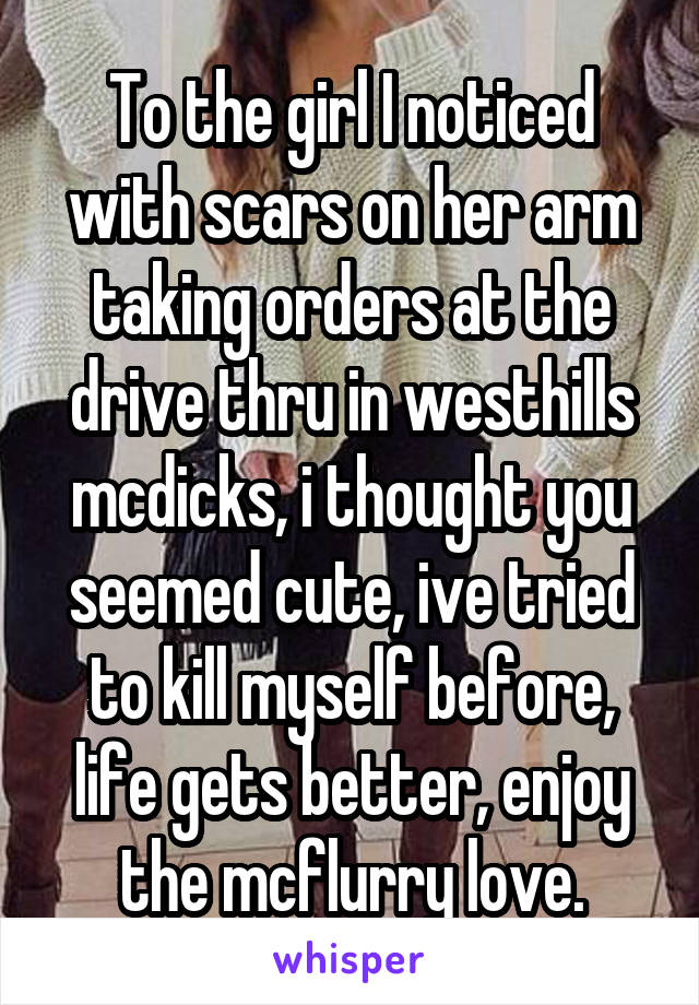 To the girl I noticed with scars on her arm taking orders at the drive thru in westhills mcdicks, i thought you seemed cute, ive tried to kill myself before, life gets better, enjoy the mcflurry love.