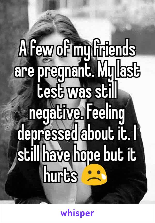 A few of my friends are pregnant. My last test was still negative. Feeling depressed about it. I still have hope but it hurts 😢 