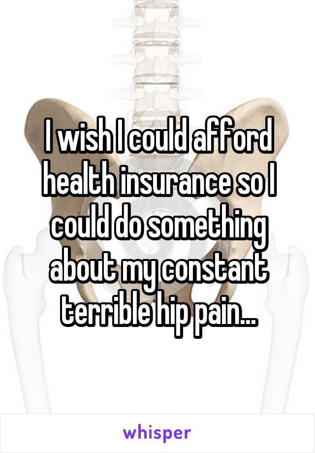 I wish I could afford health insurance so I could do something about my constant terrible hip pain...