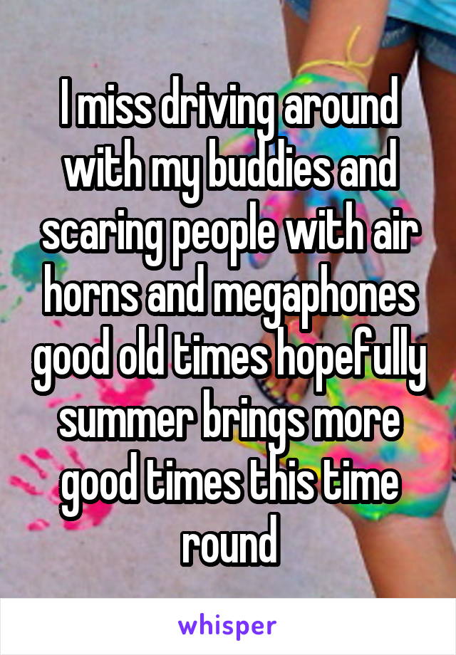 I miss driving around with my buddies and scaring people with air horns and megaphones good old times hopefully summer brings more good times this time round