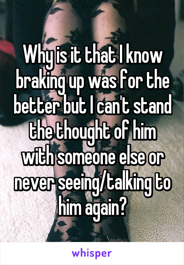 Why is it that I know braking up was for the better but I can't stand the thought of him with someone else or never seeing/talking to him again?