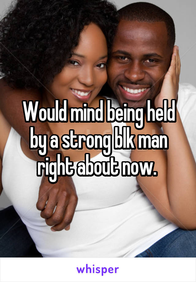 Would mind being held by a strong blk man right about now. 