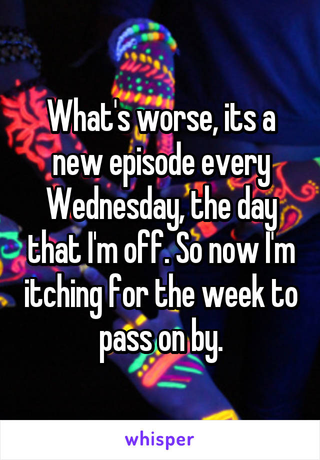 What's worse, its a new episode every Wednesday, the day that I'm off. So now I'm itching for the week to pass on by.