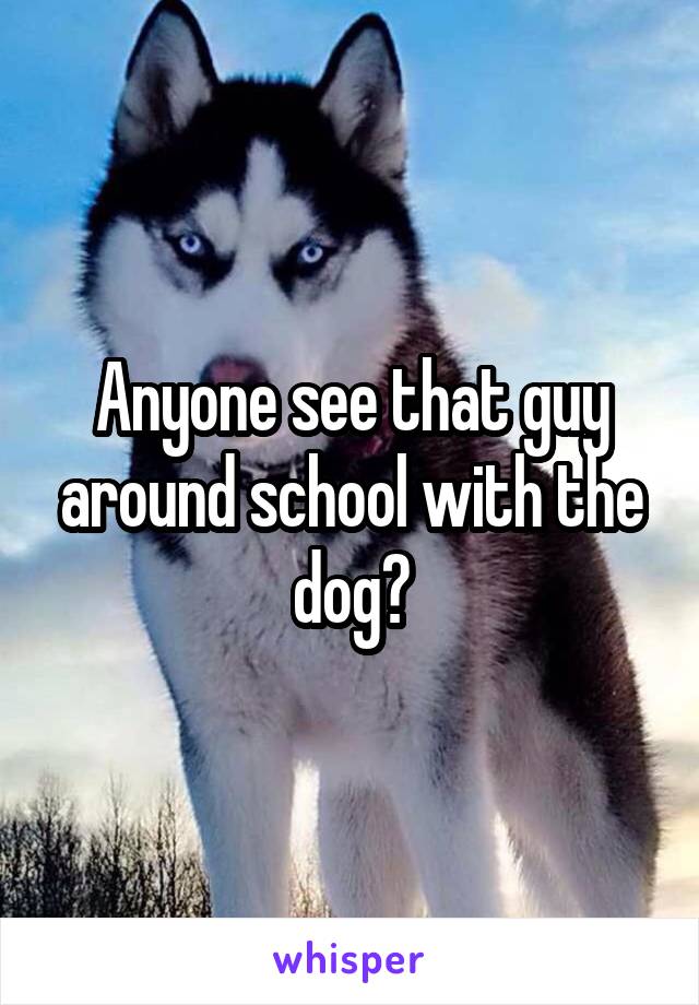 Anyone see that guy around school with the dog?