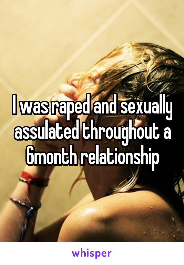 I was raped and sexually assulated throughout a 6month relationship