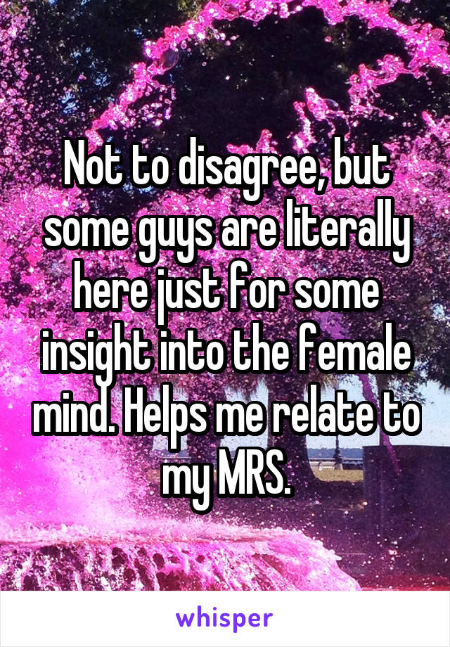 Not to disagree, but some guys are literally here just for some insight into the female mind. Helps me relate to my MRS.