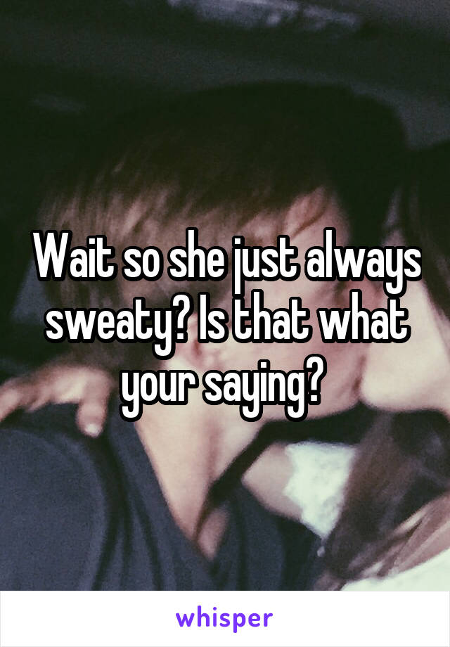 Wait so she just always sweaty? Is that what your saying? 