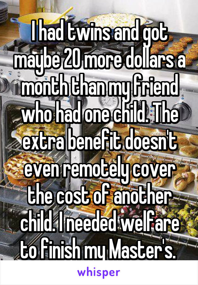 I had twins and got maybe 20 more dollars a month than my friend who had one child. The extra benefit doesn't even remotely cover the cost of another child. I needed welfare to finish my Master's. 