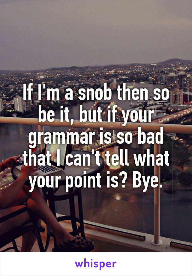 If I'm a snob then so be it, but if your grammar is so bad that I can't tell what your point is? Bye.